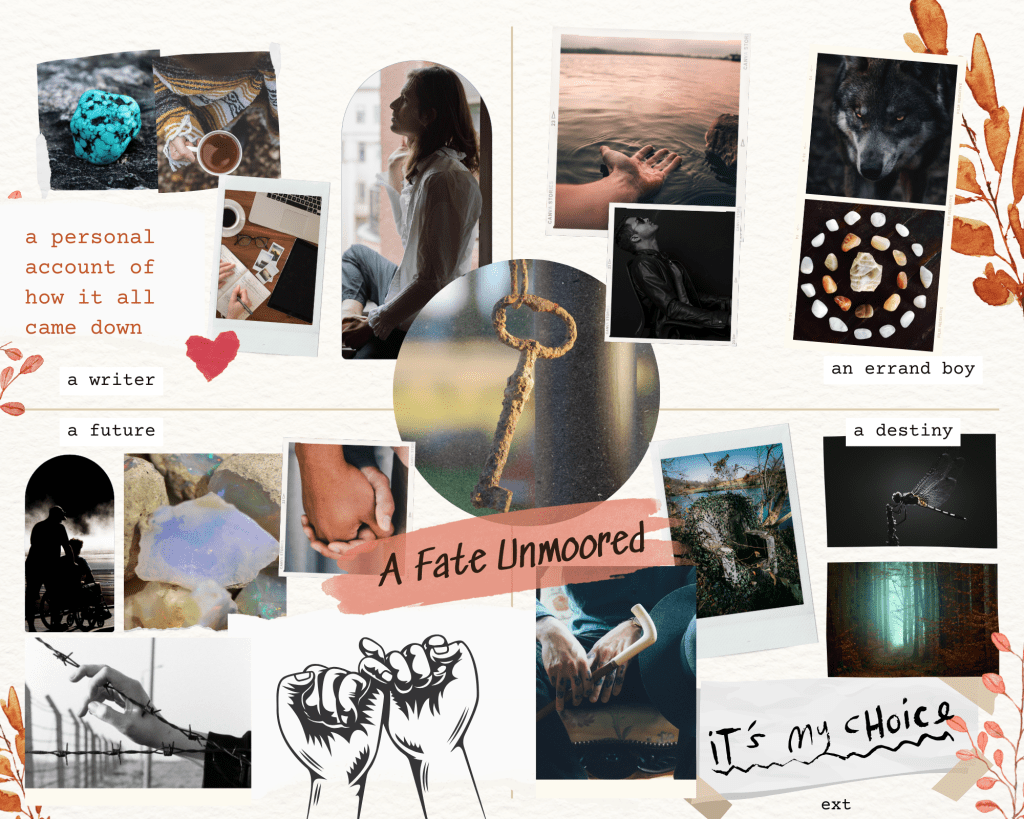 Mood board divided in fourths. Top left: a writer. A personal account of how it all came down, with pictures of a sofa, a balanced stack of rocks, a desk with a laptop, tablet, notebook, and cup of coffee, and a man sitting in a chair with a book over his face. Top right: an errand boy, with pictures of a hand open on top of water, a man leaning back in a chair smoking, a hand holding a cigarette out a car window, and a snarling wolf. Bottom right: a destiny. It's my choice, with pictures is a man beneath a wide night sky, a dragonfly, an empty throne, and a close up of a sitting man's hands holding a cane. Bottom left: a future. With pictures of one man pushing another in a wheelchair, two men sitting on top of a car, a close up of two hands with fingers interlaced at such an angle that the people must be standing very close, a close up of a hand resting on a barbed wire fence, and a graphic of two hands with pinkies linked. In the center is a picture of a rusty skeleton key and the title A Fate Unmoored. 